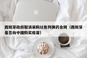 西班牙政府取消采购以色列弹药合同（西班牙是否向中国购买疫苗）