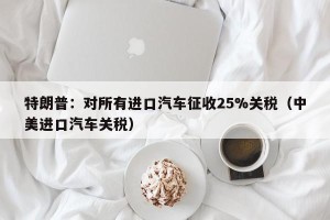 特朗普：对所有进口汽车征收25%关税（中美进口汽车关税）
