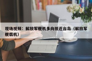 现场视频：解放军舰机多向抵近台岛（解放军舰载机）