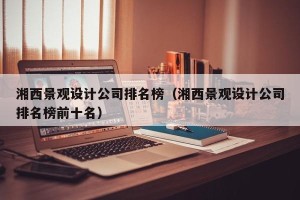 湘西景观设计公司排名榜（湘西景观设计公司排名榜前十名）