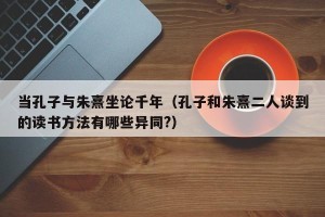 当孔子与朱熹坐论千年（孔子和朱熹二人谈到的读书方法有哪些异同?）