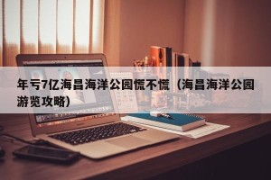 年亏7亿海昌海洋公园慌不慌（海昌海洋公园游览攻略）