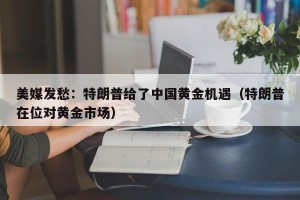 美媒发愁：特朗普给了中国黄金机遇（特朗普在位对黄金市场）