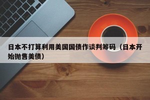 日本不打算利用美国国债作谈判筹码（日本开始抛售美债）