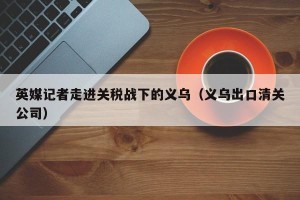 英媒记者走进关税战下的义乌（义乌出口清关公司）