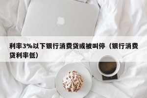 利率3%以下银行消费贷或被叫停（银行消费贷利率低）