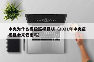 中央为什么提级巡视昆明（2021年中央巡视组会来云南吗）