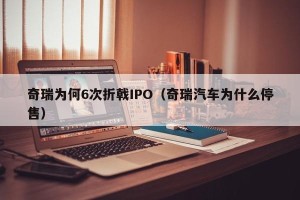 奇瑞为何6次折戟IPO（奇瑞汽车为什么停售）