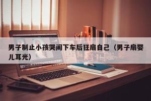 男子制止小孩哭闹下车后狂扇自己（男子扇婴儿耳光）