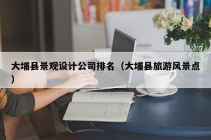 大埔县景观设计公司排名（大埔县旅游风景点）
