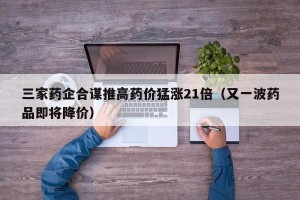 三家药企合谋推高药价猛涨21倍（又一波药品即将降价）