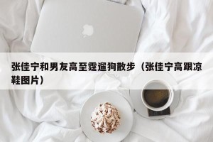 张佳宁和男友高至霆遛狗散步（张佳宁高跟凉鞋图片）