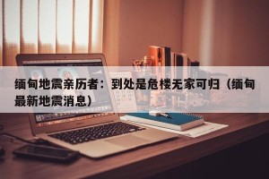 缅甸地震亲历者：到处是危楼无家可归（缅甸最新地震消息）