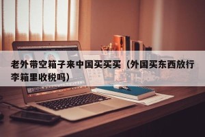 老外带空箱子来中国买买买（外国买东西放行李箱里收税吗）