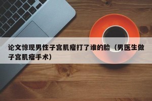 论文惊现男性子宫肌瘤打了谁的脸（男医生做子宫肌瘤手术）