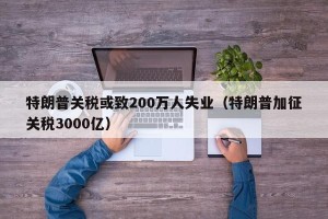 特朗普关税或致200万人失业（特朗普加征关税3000亿）