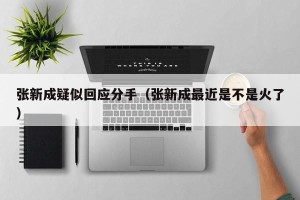 张新成疑似回应分手（张新成最近是不是火了）