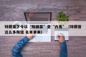 特朗普下令以“叛国罪”查“内鬼”（特朗普这么多叛徒 名单拿来）