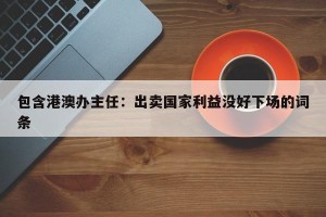 包含港澳办主任：出卖国家利益没好下场的词条