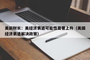 美前财长：美经济衰退可能性显著上升（美国经济衰退解决政策）