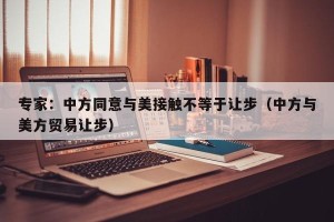 专家：中方同意与美接触不等于让步（中方与美方贸易让步）
