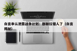 白宫承认泄露战争计划：群聊拉错人了（白宫揭秘）
