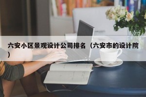 六安小区景观设计公司排名（六安市的设计院）