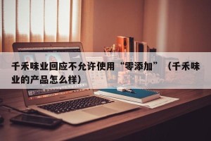 千禾味业回应不允许使用“零添加”（千禾味业的产品怎么样）