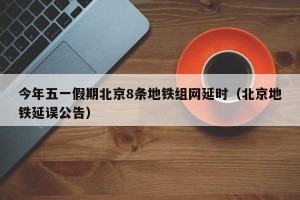 今年五一假期北京8条地铁组网延时（北京地铁延误公告）
