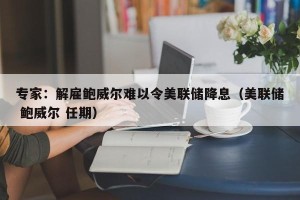 专家：解雇鲍威尔难以令美联储降息（美联储 鲍威尔 任期）