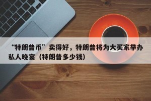 “特朗普币”卖得好，特朗普将为大买家举办私人晚宴（特朗普多少钱）