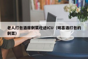 老人打包酒席剩菜吃进ICU（喝喜酒打包的剩菜）