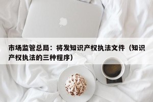 市场监管总局：将发知识产权执法文件（知识产权执法的三种程序）