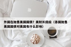 外国在抛售美国国债？美财长回应（各国抛售美国国债对美国有什么影响）