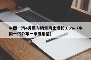 中国一汽4月整车销量同比增长3.5%（中国一汽公布一季度销量）