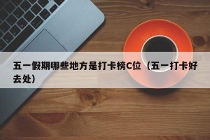五一假期哪些地方是打卡榜C位（五一打卡好去处）