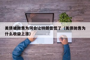 美债被抛售为何会让特朗普慌了（美债抛售为什么收益上涨）