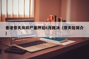 香港蔡天凤碎尸案押后6月裁决（蔡天智简介）