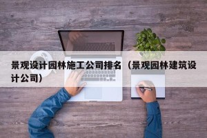 景观设计园林施工公司排名（景观园林建筑设计公司）