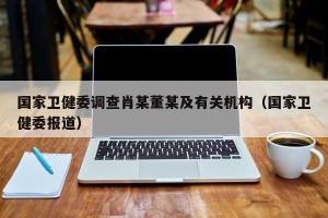 国家卫健委调查肖某董某及有关机构（国家卫健委报道）
