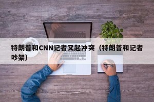 特朗普和CNN记者又起冲突（特朗普和记者吵架）