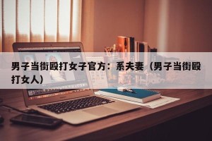 男子当街殴打女子官方：系夫妻（男子当街殴打女人）