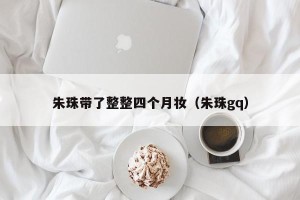 朱珠带了整整四个月妆（朱珠gq）