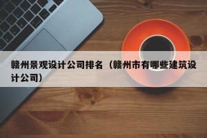 赣州景观设计公司排名（赣州市有哪些建筑设计公司）