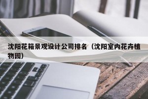 沈阳花箱景观设计公司排名（沈阳室内花卉植物园）