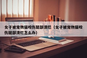 女子被宠物猫咬伤腿部溃烂（女子被宠物猫咬伤腿部溃烂怎么办）