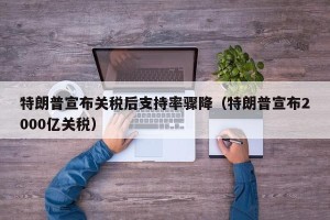 特朗普宣布关税后支持率骤降（特朗普宣布2000亿关税）