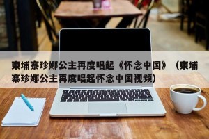 柬埔寨珍娜公主再度唱起《怀念中国》（柬埔寨珍娜公主再度唱起怀念中国视频）