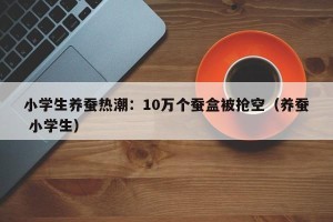 小学生养蚕热潮：10万个蚕盒被抢空（养蚕 小学生）