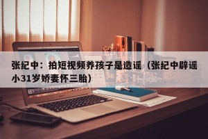 张纪中：拍短视频养孩子是造谣（张纪中辟谣小31岁娇妻怀三胎）